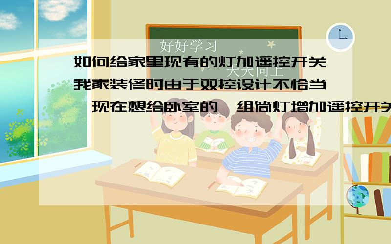 如何给家里现有的灯加遥控开关我家装修时由于双控设计不恰当,现在想给卧室的一组筒灯增加遥控开关,怎样解决最方便、美观?