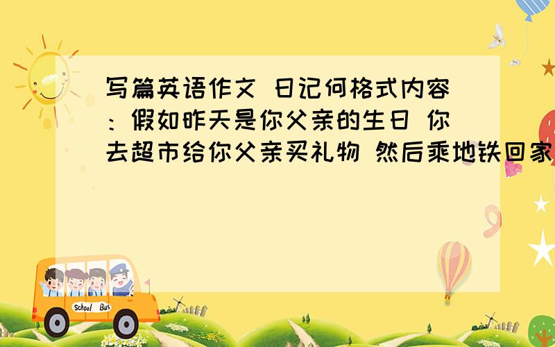 写篇英语作文 日记何格式内容：假如昨天是你父亲的生日 你去超市给你父亲买礼物 然后乘地铁回家 途中遇到一位抱孩子的妇女上车你主动让座 写一篇日记记述此事 并写出自己的感受 120～