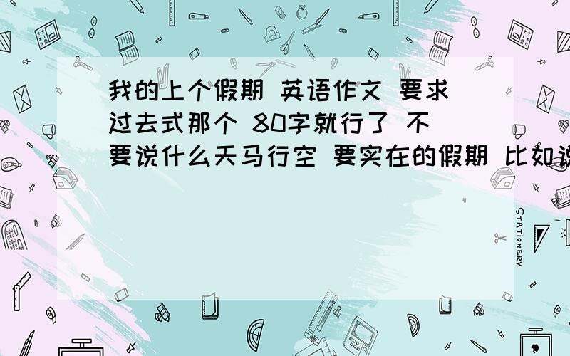 我的上个假期 英语作文 要求过去式那个 80字就行了 不要说什么天马行空 要实在的假期 比如说 我在上个假期去了那干了什么今天就要啊 快