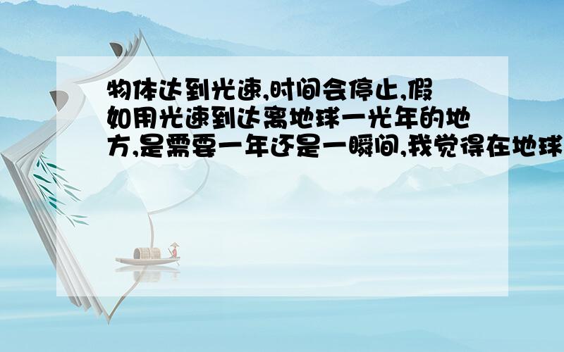 物体达到光速,时间会停止,假如用光速到达离地球一光年的地方,是需要一年还是一瞬间,我觉得在地球看我走了一年到达位置,而我现实中只用了一瞬间,因为我达到光速的时候我的时间已经停