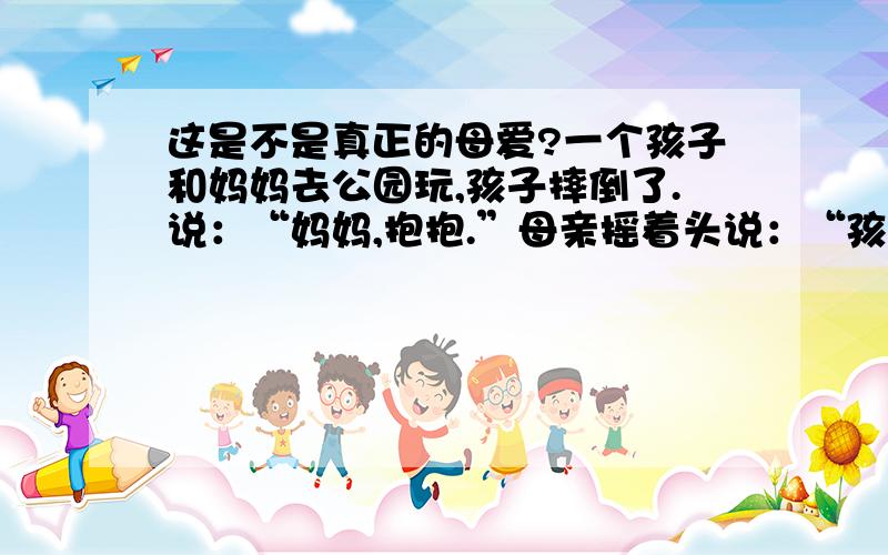 这是不是真正的母爱?一个孩子和妈妈去公园玩,孩子摔倒了.说：“妈妈,抱抱.”母亲摇着头说：“孩子,你可以站起来.”这个母亲爱她的孩子吗?为什么?这是一个辩论会,正方认为母亲是爱孩子