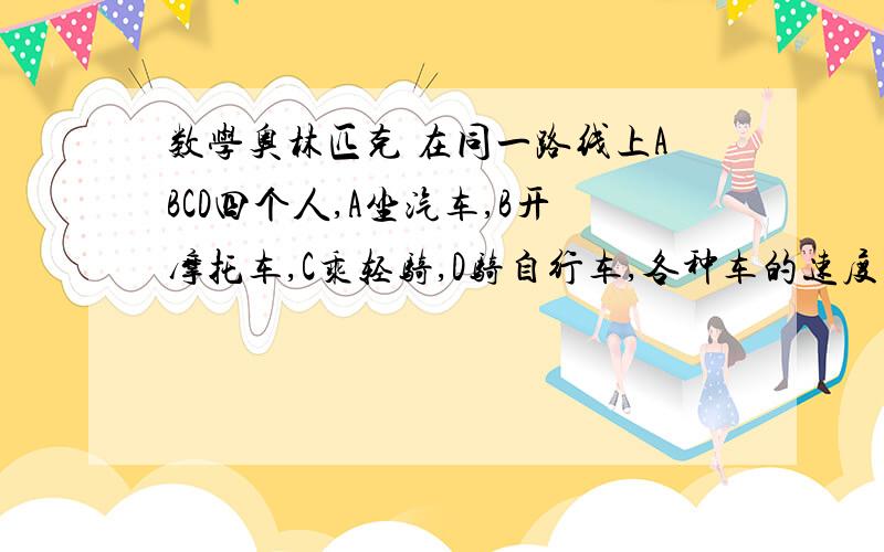 数学奥林匹克 在同一路线上ABCD四个人,A坐汽车,B开摩托车,C乘轻骑,D骑自行车,各种车的速度固定不变,在同一路线上ABCD四个人,A坐汽车,B开摩托车,C乘轻骑,D骑自行车,各种车的速度固定不变,已