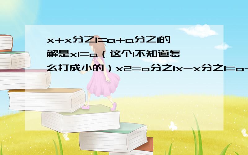 x+x分之1=a+a分之1的解是x1=a（这个1不知道怎么打成小的）x2=a分之1x-x分之1=a-a分之1（即x+x分之-1=a+a分之-1）的解是x1=a,x2=负 a分之1x+x分之2=a+a分之2的解是x1=a,x2=a分之2x+x分之3=a+a分之3的解是x1=a,x2