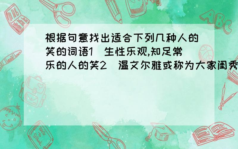 根据句意找出适合下列几种人的笑的词语1．生性乐观,知足常乐的人的笑2．温文尔雅或称为大家闺秀的人的笑3．处事顺利,打从心里感到高兴的人的笑3．笑不由衷,只是为了达到某一目的,勉