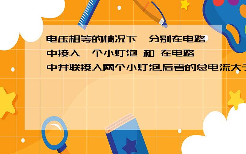 电压相等的情况下,分别在电路中接入一个小灯泡 和 在电路中并联接入两个小灯泡.后者的总电流大于前者吗请各位大神别讲的太深奥.