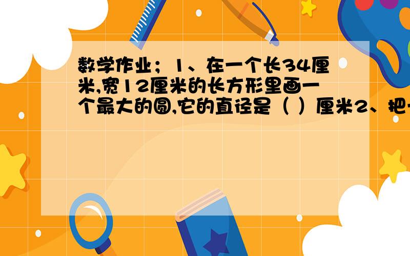 数学作业；1、在一个长34厘米,宽12厘米的长方形里画一个最大的圆,它的直径是（ ）厘米2、把一个长14厘米,宽6厘米,高8厘米的长方体截成两个小长方体,它的表面积最多增加（      ）平方厘米