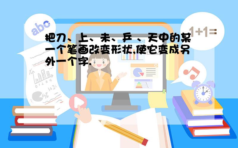 把刀、上、未、乒 、天中的某一个笔画改变形状,使它变成另外一个字.