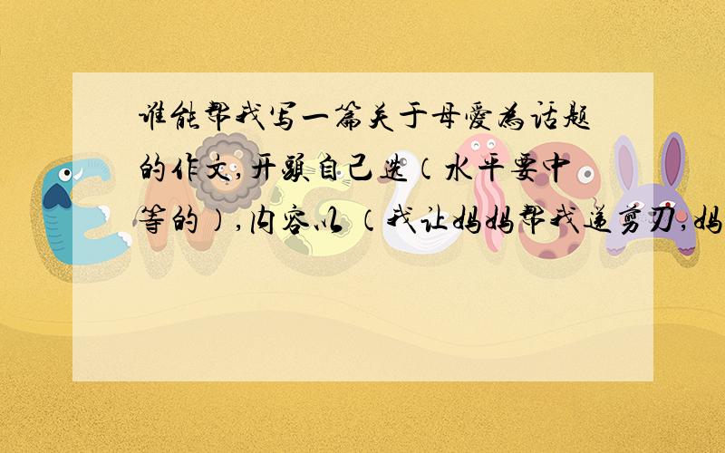 谁能帮我写一篇关于母爱为话题的作文,开头自己选（水平要中等的）,内容以 （我让妈妈帮我递剪刀,妈妈握住刀头,把刀柄的那端递给我）差不多就这意思,写800字左右,别随便找一篇.