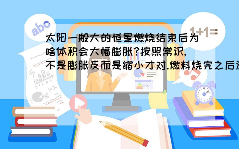 太阳一般大的恒星燃烧结束后为啥体积会大幅膨胀?按照常识,不是膨胀反而是缩小才对.燃料烧完之后温度应该是降低而不应该是升高啊.温度降低了就应该是体积大大缩小,因为质量不变,而缺