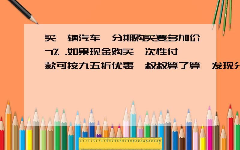 买一辆汽车,分期购买要多加价7% .如果现金购买一次性付款可按九五折优惠,叔叔算了算,发现分期付款比现金购买多付9600元,那么这辆车原价（）元.