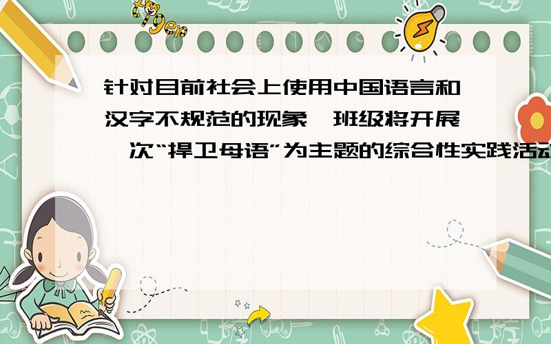 针对目前社会上使用中国语言和汉字不规范的现象,班级将开展一次“捍卫母语”为主题的综合性实践活动,请你参加,并完成以下任务.（1）请你设计一种活动形式并写出其目的、特色.活动形