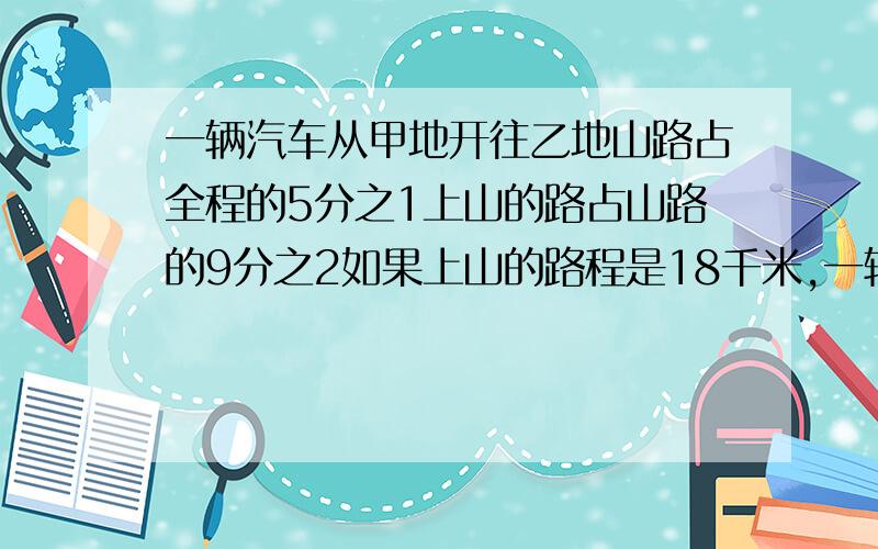 一辆汽车从甲地开往乙地山路占全程的5分之1上山的路占山路的9分之2如果上山的路程是18千米,一辆汽车从甲地开往乙地,山路占全程的5分之1,上山的路占山路的9分之2,如果上山的路程是18千米