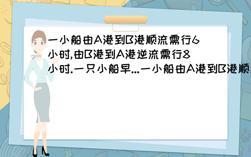 一小船由A港到B港顺流需行6小时,由B港到A港逆流需行8小时.一只小船早...一小船由A港到B港顺流需行6小时,由B港到A港逆流需行8小时.一只小船早晨6点从A港出发顺流到达B港时,发现一救生圈在