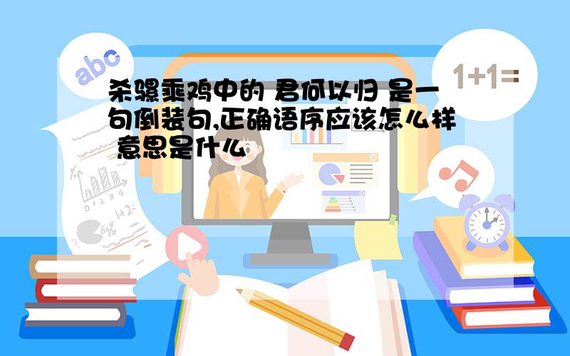 杀骡乘鸡中的 君何以归 是一句倒装句,正确语序应该怎么样 意思是什么