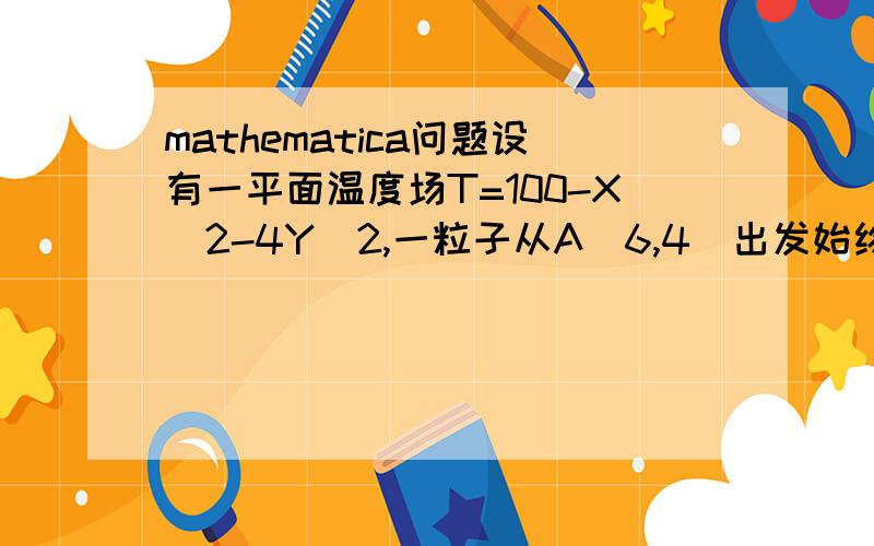 mathematica问题设有一平面温度场T=100-X^2-4Y^2,一粒子从A（6,4）出发始终沿温度升高最快的方向运动,试用mathematica模拟粒子运动轨迹请完成后发送“.nb”文件到blood-mage@hotmail.com若满意,还有加分