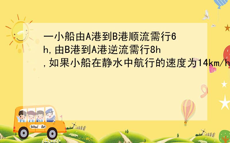 一小船由A港到B港顺流需行6h,由B港到A港逆流需行8h,如果小船在静水中航行的速度为14km/h,问A、B间的距离