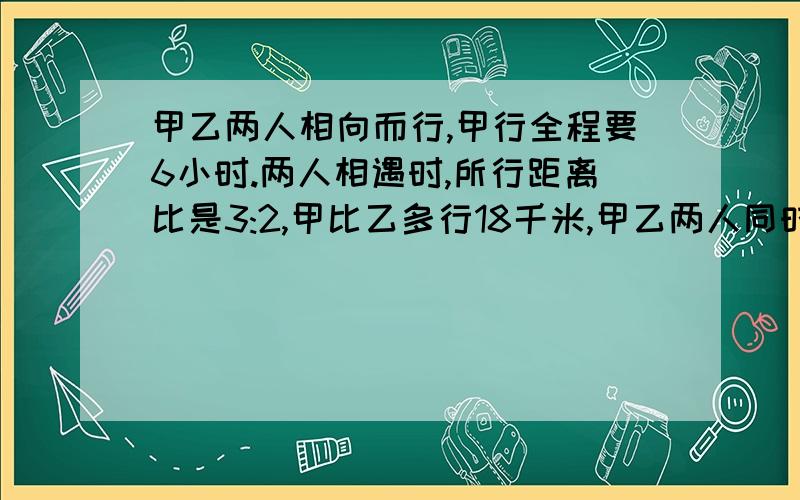 甲乙两人相向而行,甲行全程要6小时.两人相遇时,所行距离比是3:2,甲比乙多行18千米,甲乙两人同时从两地相向而行,甲行完全程要6小时.两人相遇时,所行距离比是3:2,甲比乙多行18千米,