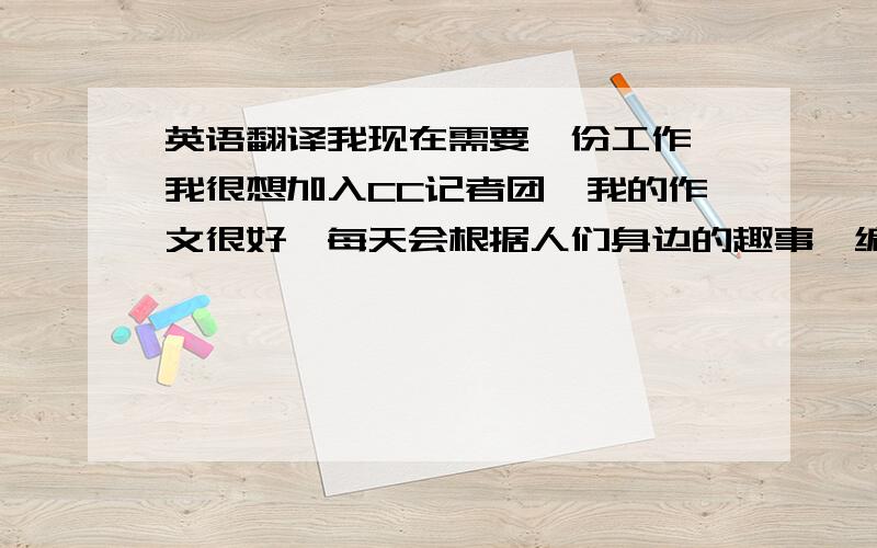 英语翻译我现在需要一份工作,我很想加入CC记者团,我的作文很好,每天会根据人们身边的趣事,编写成一个个故事.希望我能应征到这份工作.联系电话：0532-281-796.