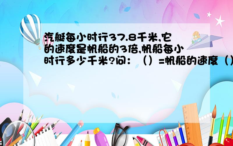 汽艇每小时行37.8千米,它的速度是帆船的3倍,帆船每小时行多少千米?问：（）=帆船的速度（）=汽艇的速度算术：（）方程：（）