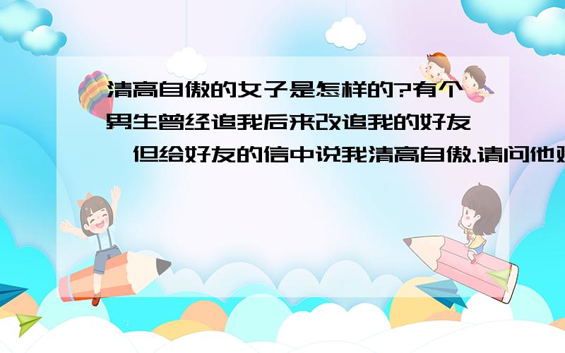 清高自傲的女子是怎样的?有个男生曾经追我后来改追我的好友,但给好友的信中说我清高自傲.请问他对我的看法和清高自傲这个词的意思