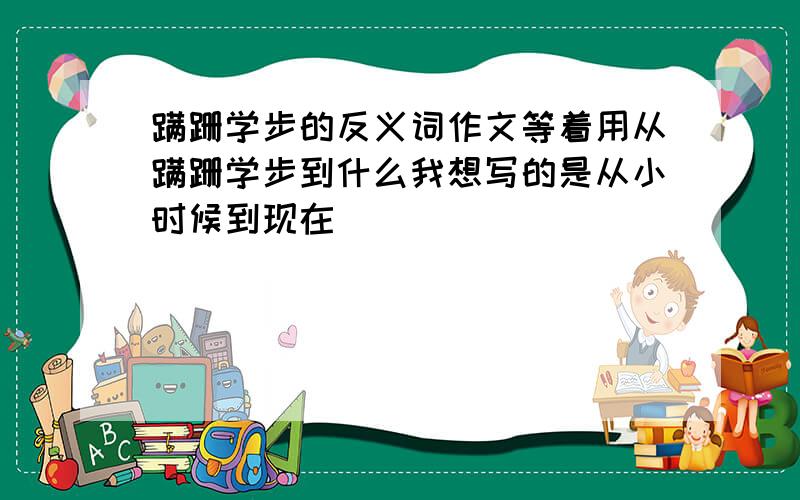 蹒跚学步的反义词作文等着用从蹒跚学步到什么我想写的是从小时候到现在