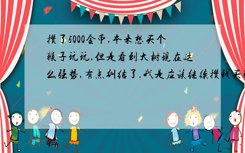 攒了5000金币,本来想买个猴子玩玩,但是看到大树现在这么强势,有点纠结了.我是应该继续攒钱买猴子还是直接买大树呢?有人说大树在下个版本肯定会被削弱,如果会被消弱那我就买猴子好了.