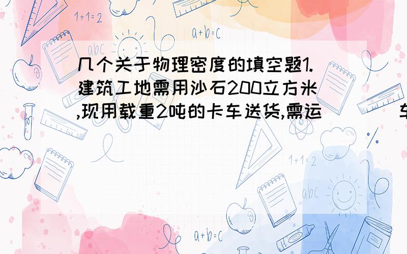 几个关于物理密度的填空题1.建筑工地需用沙石200立方米,现用载重2吨的卡车送货,需运____车.(沙的密度为1000千克每立方米)2.一个质量是0.3千克的水壶,装满水的总质量是0.8千克,装满另一种液