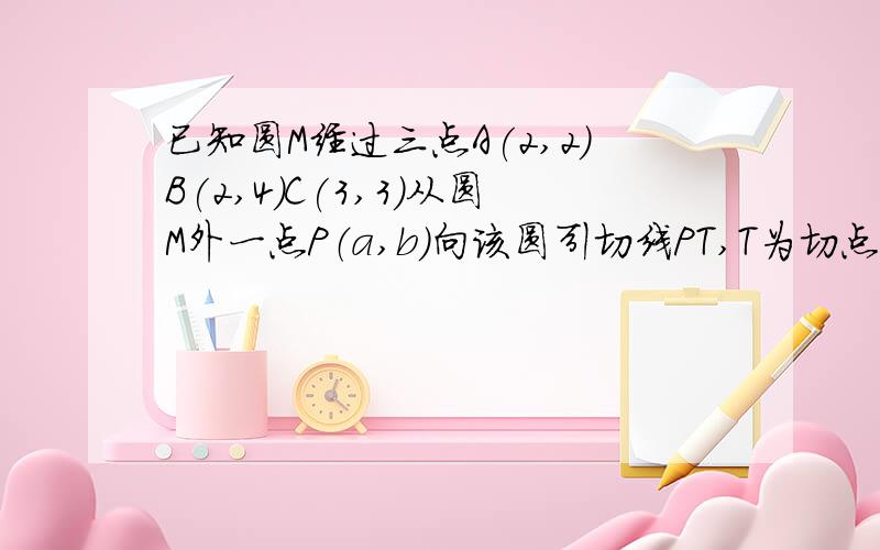 已知圆M经过三点A(2,2)B(2,4)C(3,3)从圆M外一点P（a,b）向该圆引切线PT,T为切点希望可以帮我解决这问题,