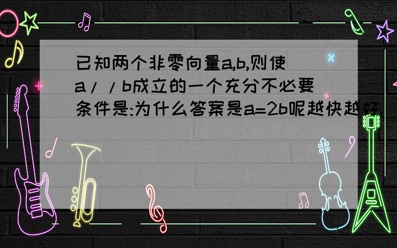 已知两个非零向量a,b,则使a//b成立的一个充分不必要条件是:为什么答案是a=2b呢越快越好,