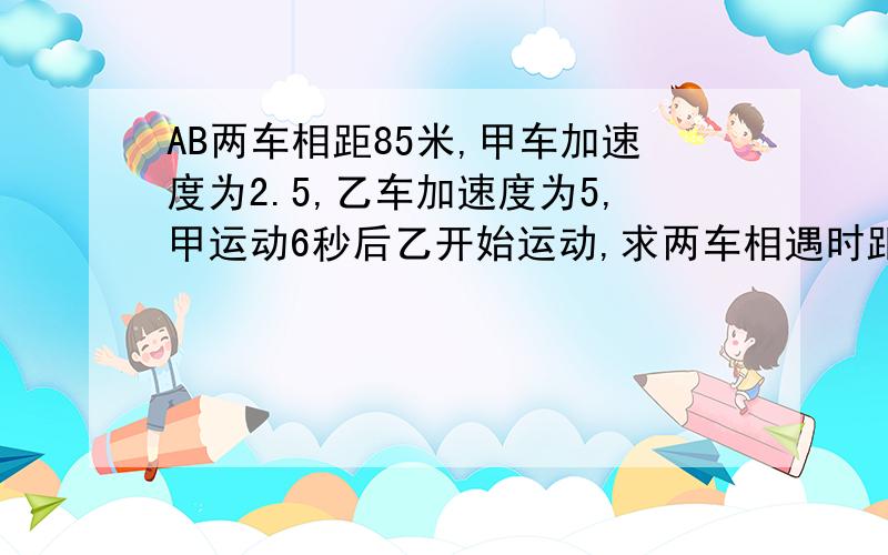 AB两车相距85米,甲车加速度为2.5,乙车加速度为5,甲运动6秒后乙开始运动,求两车相遇时距离A点的距离,要具体的步骤和解说