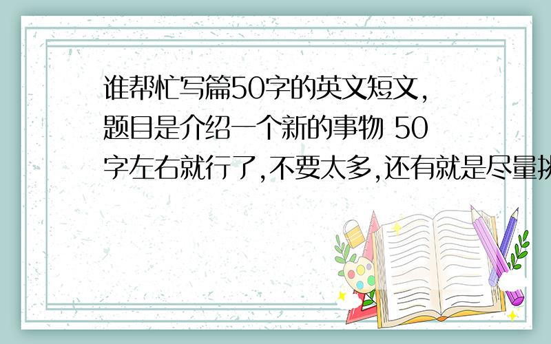 谁帮忙写篇50字的英文短文,题目是介绍一个新的事物 50字左右就行了,不要太多,还有就是尽量挑写简单的词汇,我外语不要,这个要背着填考卷上的,