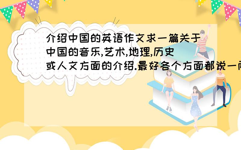 介绍中国的英语作文求一篇关于中国的音乐,艺术,地理,历史或人文方面的介绍.最好各个方面都说一两段.谢谢了!T-T