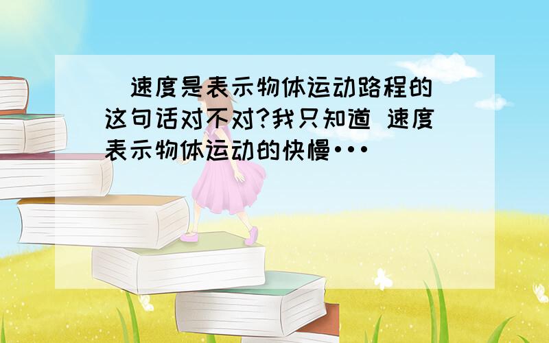 ＂速度是表示物体运动路程的＂这句话对不对?我只知道 速度表示物体运动的快慢•••