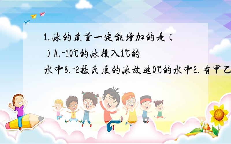 1.冰的质量一定能增加的是（）A.-10℃的冰投入1℃的水中B.-2摄氏度的冰放进0℃的水中2.有甲乙两盆水,里面都有没有熔化的冰块,甲盆放在阳光下,乙盆放在阴凉处,在冰块未熔化完以前,甲盆水