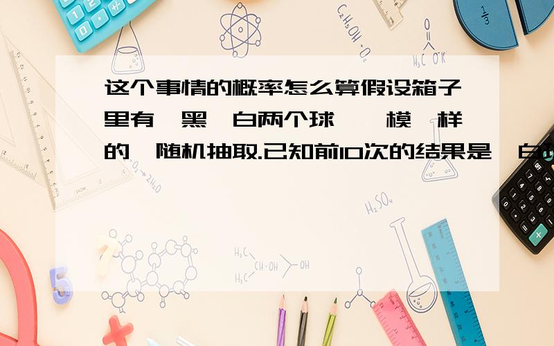 这个事情的概率怎么算假设箱子里有一黑一白两个球,一模一样的,随机抽取.已知前10次的结果是,白球2次,黑球8次.现在我要猜第11次的结果：几率还是50%：选哪个答案：A.50% :50%B.白球几率比黑