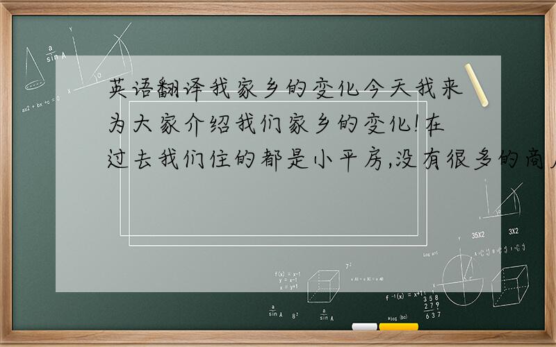 英语翻译我家乡的变化今天我来为大家介绍我们家乡的变化!在过去我们住的都是小平房,没有很多的商店,人们都骑着自行车或摩托车,我们的衣服都很朴素,一切都很平凡.但是,现在我们小镇上