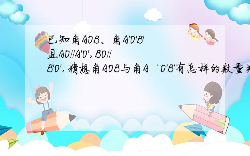 已知角AOB、角A'O'B'且AO//A'O',BO//B'O',猜想角AOB与角A‘O'B'有怎样的数量关系?请说明理由.由本题你可以得到什么样的结论?（用一句话概括）