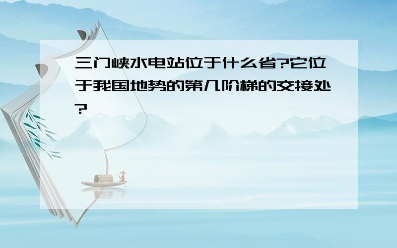 三门峡水电站位于什么省?它位于我国地势的第几阶梯的交接处?