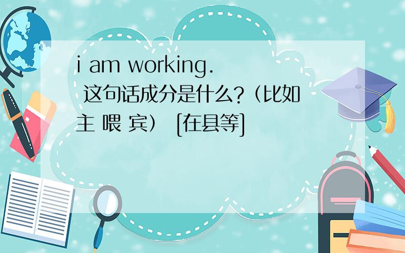 i am working.  这句话成分是什么?（比如 主 喂 宾） [在县等]