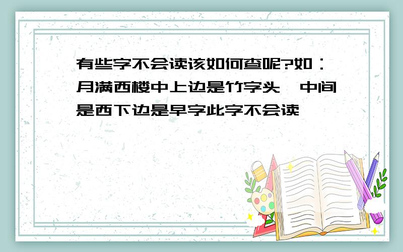 有些字不会读该如何查呢?如：月满西楼中上边是竹字头,中间是西下边是早字此字不会读