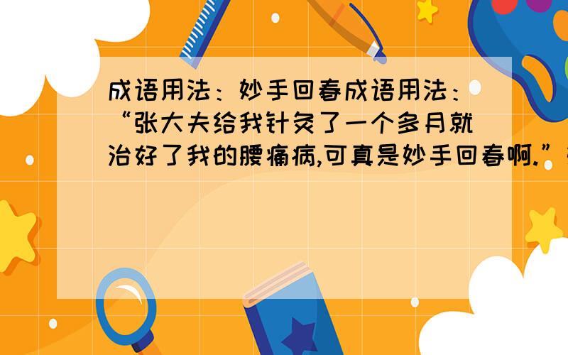 成语用法：妙手回春成语用法：“张大夫给我针灸了一个多月就治好了我的腰痛病,可真是妙手回春啊.”妙手回春指医术高明,为什么用在这里就不对呢?