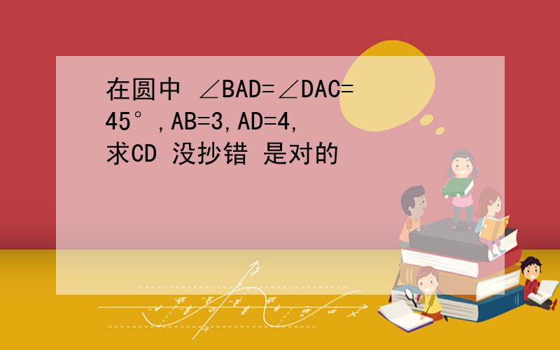 在圆中 ∠BAD=∠DAC=45°,AB=3,AD=4,求CD 没抄错 是对的