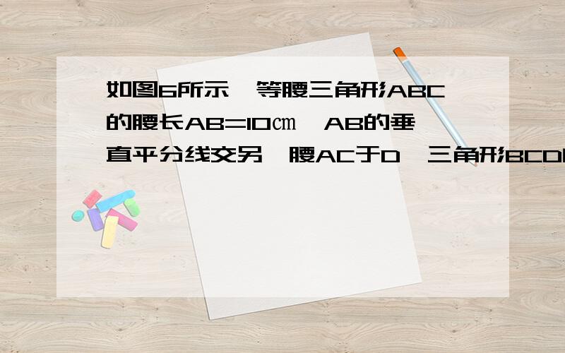 如图6所示,等腰三角形ABC的腰长AB=10㎝,AB的垂直平分线交另一腰AC于D,三角形BCD的周长为26㎝,则底边BC的长是多少?