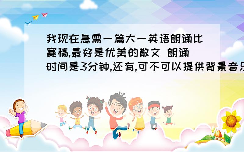 我现在急需一篇大一英语朗诵比赛稿,最好是优美的散文 朗诵时间是3分钟,还有,可不可以提供背景音乐?谢时间不要超过三分钟 以2—3分为宜