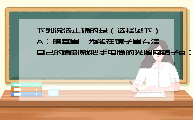 下列说法正确的是（选择见下）A：暗室里,为能在镜子里看清自己的面部就把手电筒的光照向镜子B：汽车在夜里行驶时,为看清前方的情况,必须把车内照明灯和车前灯同时打开C：在光线较暗