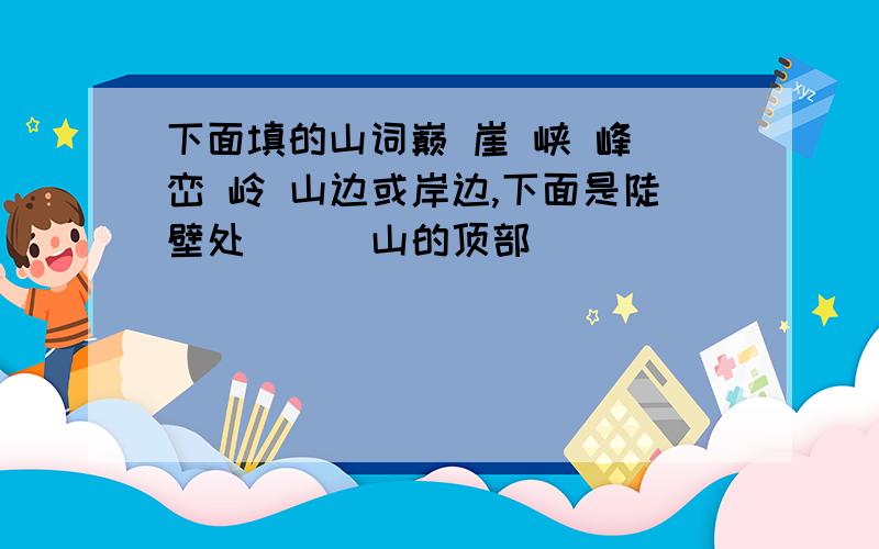 下面填的山词巅 崖 峡 峰 峦 岭 山边或岸边,下面是陡壁处（ ） 山的顶部（ ）