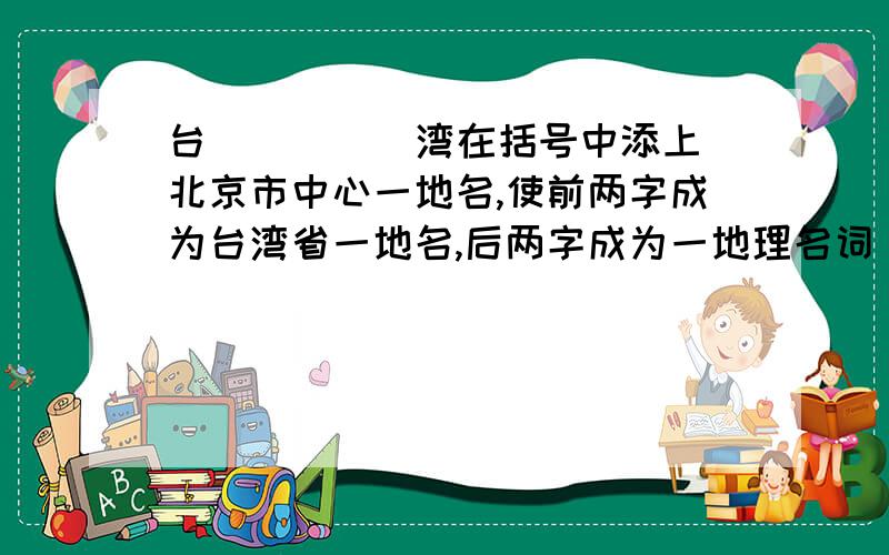 台( )( )湾在括号中添上北京市中心一地名,使前两字成为台湾省一地名,后两字成为一地理名词