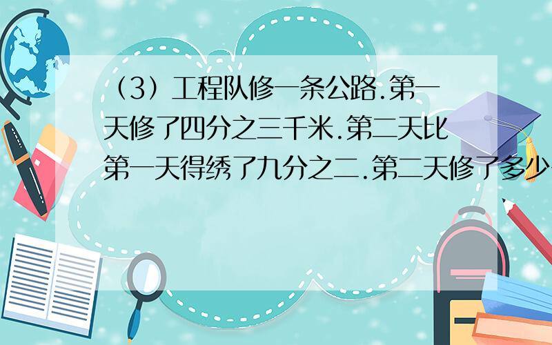 （3）工程队修一条公路.第一天修了四分之三千米.第二天比第一天得绣了九分之二.第二天修了多少千米?