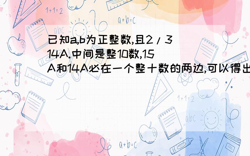 已知a,b为正整数,且2/314A.中间是整10数,15A和14A必在一个整十数的两边,可以得出A=7,15A=105>100>14A=98.即B=100/10=10.“15A和14A必在一个整十数的两边”这句话怎么理解?有更好的方法吗?