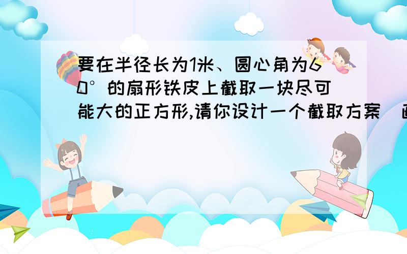 要在半径长为1米、圆心角为60°的扇形铁皮上截取一块尽可能大的正方形,请你设计一个截取方案（画出示意图）,并计算这个正方形铁皮的面积